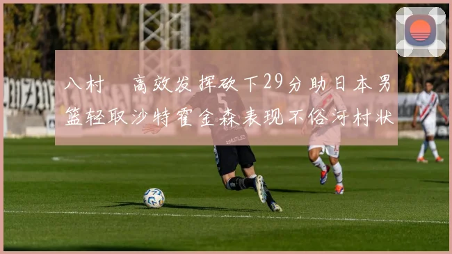 八村塁高效发挥砍下29分助日本男篮轻取沙特霍金森表现不俗河村状态低迷
